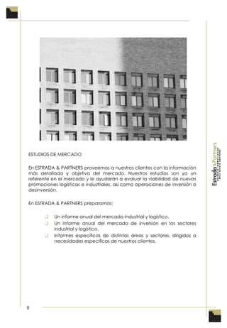8
ESTUDIOS DE MERCADO
En ESTRADA & PARTNERS proveemos a nuestros clientes con la información
más detallada y objetiva del mercado. Nuestros estudios son ya un
referente en el mercado y le ayudarán a evaluar la viabilidad de nuevas
promociones logísticas e industriales, así como operaciones de inversión o
desinversión.
En ESTRADA & PARTNERS preparamos:
 Un informe anual del mercado industrial y logístico.
 Un informe anual del mercado de inversión en los sectores
industrial y logístico.
 Informes especíﬁcos de distintas áreas y sectores, dirigidos a
necesidades especíﬁcas de nuestros clientes.
 