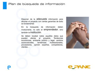 Plan de búsqueda de información




       Disponer de la adecuada información para
       afrontar el proyecto con ciertas garantías de éxito
       es fundamental.
       En la búsqueda de            información
                                             deben
       involucrarse, no solo el   emprendedor, sino
       también la institución.
       Se deben recabar todos aquellos datos que
       pueden     afectar   al  proyecto,    Tendencias
       económicas, ambiente político y legal, cambios
       socioculturales,   tendencias    multisectoriales,
       proveedores, opinión expertos, competidores,
       clientes…
 