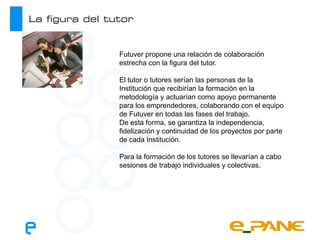 La figura del tutor


                Futuver propone una relación de colaboración
                estrecha con la figura del tutor.

                El tutor o tutores serían las personas de la
                Institución que recibirían la formación en la
                metodología y actuarían como apoyo permanente
                para los emprendedores, colaborando con el equipo
                de Futuver en todas las fases del trabajo.
                De esta forma, se garantiza la independencia,
                fidelización y continuidad de los proyectos por parte
                de cada Institución.

                Para la formación de los tutores se llevarían a cabo
                sesiones de trabajo individuales y colectivas.
 