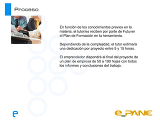 Proceso


          En función de los conocimientos previos en la
          materia, el tutor/es reciben por parte de Futuver
          el Plan de Formación en la herramienta.

          Dependiendo de la complejidad, el tutor estimará
          una dedicación por proyecto entre 5 y 15 horas.

          El emprendedor dispondrá al final del proyecto de
          un plan de empresa de 50 a 100 hojas con todos
          los informes y conclusiones del trabajo.
 