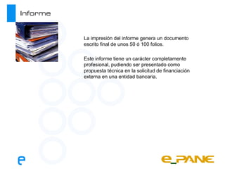 Informe


          La impresión del informe genera un documento
          escrito final de unos 50 ó 100 folios.

          Este informe tiene un carácter completamente
          profesional, pudiendo ser presentado como
          propuesta técnica en la solicitud de financiación
          externa en una entidad bancaria.
 