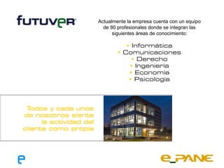 Actualmente la empresa cuenta con un equipo
                           de 80 profesionales donde se integran las
                               siguientes áreas de conocimiento:

                                     Informática
                                  Comunicaciones
                                       Derecho
                                      Ingeniería
                                      Economía
                                      Psicología




 T odos y cada unos
de nosotros siente
      la actividad del
cliente como propia
 