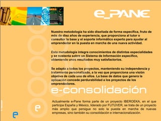Nuestra metodología ha sido diseñada de forma específica, fruto de
            más de diez años de experiencia, que proporciona al tutor o
            consultor la base y el soporte informático experto para ayudar al
            emprendedor en la puesta en marcha de una nueva actividad.

            Esta metodología integra conocimientos de distintas especialidades
            y se sustenta sobre un Sistema de Información específico,
            obteniendo unos resultados muy satisfactorios.

            Se adapta a todos los proyectos, manteniendo su independencia y
            tratamiento personalizado, a la vez que proporciona una visión
            objetiva de cada uno de ellos. La base de datos que genera la
            aplicación concede perdurabilidad a los proyectos de los
            emprendedores.

            e-consolidación
© futuver




            Actualmente e-Pane forma parte de un proyecto IBEROEKA, en el que
            participa España y México, liderado por FUTUVER, se trata de un proyecto
            más amplio que persigue no solo la puesta en marcha de nuevas
            empresas, sino también su consolidación e internacionalización.
 