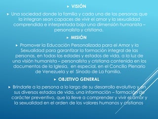  VISIÓN
 Una sociedad donde la familia y cada una de las personas que
la integran sean capaces de vivir el amor y la sexualidad
comprendida e interpretada bajo una dimensión humanista –
personalista y cristiana.
 MISIÓN
 Promover la Educación Personalizada para el Amor y la
Sexualidad para garantizar la formación integral de las
personas, en todas las edades y estados de vida, a la luz de
una visión humanista – personalista y cristiana contenida en los
documentos de la Iglesia, en especial, en el Concilio Plenario
de Venezuela y el Sínodo de La Familia.
 OBJETIVO GENERAL
 Brindarle a la persona a lo largo de su desarrollo evolutivo y en
sus diversos estados de vida, una información – formación de
carácter preventivo, que la lleve a comprender y vivir el amor y
la sexualidad en el orden de los valores humanos y cristianos.
 