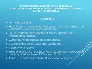 (BLOQUE COMÚN PARA TODOS LOS SUB PROGRAMAS)
ASPECTOS FUNDAMENTALES PARA LA EDUCACIÓN PERSONALIZADA PARA
EL AMOR Y LA SEXUALIDAD
CONTENIDO:
 Perfil del Facilitador
 Realidad de la familia venezolana según el Concilio Plenario de
Venezuela y nuevas tipologías de familia
 Educación Personalizada para el Amor y la Sexualidad.
Fundamentos teóricos.
 Corrientes Antropológicas de la Sexualidad.
 Visión cristiana de la Sexualidad. La Castidad
 Valores y Anti valores.
 Bases anatómicas y fisiológicas de la sexualidad. Valoración del
cuerpo y anatomía sexual. Respuesta sexual.
 Anexos: Homosexualidad – Masturbación - Pornografía
 