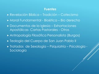 Fuentes
 Revelación Bíblica – Tradición – Catecismo
 Moral Fundamental - Bioética – Bio derecho
 Documentos de la Iglesia – Exhortaciones
Apostólicas- Cartas Pastorales - Otros
 Antropología Filosófica Personalista (Burgos)
 Teología del Cuerpo de San Juan Pablo II
 Tratados de Sexología – Psiquiatría – Psicología -
Sociología
 