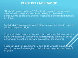 PERFIL DEL FACILITADOR
“Nadie da lo que no tiene”. El facilitador será una persona que
cree y vive lo que predica con una jerarquía de valores
consecuente con lo que enseña y con una personalidad definida
y estable.
Facilidad de expresión, lenguaje digno, claro y apropiado para el
público al que se dirige.
Capacidad de observación y escucha de las inquietudes y dudas
de los participantes; así como la habilidad para promover en las
personas su derecho a opinar y expresar sus sentimientos.
Respetar las diversas opiniones y puntos de vista de la audiencia
pero sin consentir ideologías o anti valores que puedan confundir
al grupo.
 