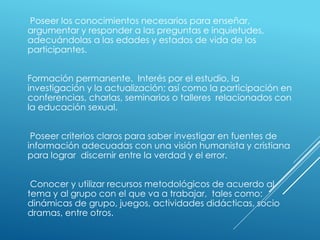 Poseer los conocimientos necesarios para enseñar,
argumentar y responder a las preguntas e inquietudes,
adecuándolas a las edades y estados de vida de los
participantes.
Formación permanente. Interés por el estudio, la
investigación y la actualización; así como la participación en
conferencias, charlas, seminarios o talleres relacionados con
la educación sexual.
Poseer criterios claros para saber investigar en fuentes de
información adecuadas con una visión humanista y cristiana
para lograr discernir entre la verdad y el error.
Conocer y utilizar recursos metodológicos de acuerdo al
tema y al grupo con el que va a trabajar, tales como:
dinámicas de grupo, juegos, actividades didácticas, socio
dramas, entre otros.
 