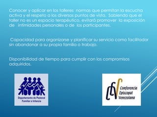 Conocer y aplicar en los talleres normas que permitan la escucha
activa y el respeto a los diversos puntos de vista. Sabiendo que el
taller no es un espacio terapéutico, evitará promover la exposición
de intimidades personales o de los participantes.
Capacidad para organizarse y planificar su servicio como facilitador
sin abandonar a su propia familia o trabajo.
Disponibilidad de tiempo para cumplir con los compromisos
adquiridos.
 