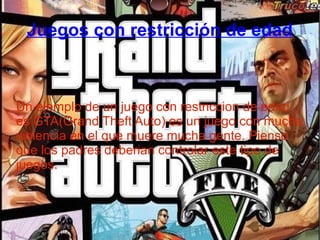 Juegos con restricción de edad
Un ejemplo de un juego con restriccion de edad
es GTA(Grand Theft Auto) es un juego con mucha
violencia en el que muere mucha gente. Pienso
que los padres deberian controlar este tipo de
juegos.
 