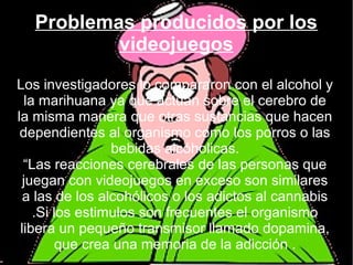Problemas producidos por los
videojuegos
Los investigadores lo compararon con el alcohol y
la marihuana ya que actúan sobre el cerebro de
la misma manera que otras sustancias que hacen
dependientes al organismo como los porros o las
bebidas alcóholicas.
“Las reacciones cerebrales de las personas que
juegan con videojuegos en exceso son similares
a las de los alcohólicos o los adictos al cannabis
.Si los estimulos son frecuentes el organismo
libera un pequeño transmisor llamado dopamina,
que crea una memoria de la adicción .
 