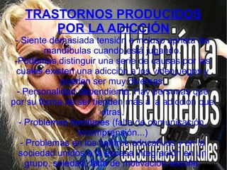 TRASTORNOS PRODUCIDOS
POR LA ADICCIÓN
- Siente demasiada tensión e incluso aprieta las
mandíbulas cuando está jugando.
-Podemos distinguir una serie de causas por las
cuales existen una adicción a los videojuegos y
pueden ser muy diversas:
- Personalidad dependiente: Hay personas que
por su forma de ser tienden más a la adicción que
otras.
- Problemas familiares (falta de comunicación,
incomprensión...)
- Problemas en los centros educativos y en la
sociedad unidos a la escasa integración en un
grupo, soledad, falta de motivación escolar.
 