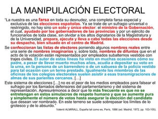 LA MANIPULACIÓN ELECTORAL
“La nuestra es una farsa en toda su desnudez, una completa farsa especial y
exclusiva de las elecciones españolas. Ya se trate de un sufragio universal o
restringido, no hay sino un solo y único elector: el ministro de la Gobernación,
el cual, ayudado por los gobernadores de las provincias y por un ejército de
funcionarios de toda clase, sin olvidar a los altos dignatarios de la Magistratura y
de la Universidad, prepara, ejecuta y lleva a cabo todas las elecciones desde
su despacho, bien situado en el centro de Madrid.
Se confeccionan las listas de electores poniendo algunos nombres reales entre
una serie de nombres imaginarios y, sobre todo, nombres de difuntos que en el
acto de la votación están representados por empleados subalternos vestidos con
trajes civiles. El autor de estas líneas ha visto en muchas ocasiones cómo su
padre, a pesar de llevar muerto muchos años, acudía a depositar su voto en
la urna, en la persona de un barrendero o de un sabueso de la policía vestido
para tal ocasión con un terno prestado. Igualmente los miembros de las
oficinas de los colegios electorales suelen asistir a esas transmigraciones de
almas de sus parientes cercanos. […]
Este sistema de elecciones […] no es el peor de los medios empleados para falsear el
sufragio por los llamados defensores del parlamentarismo y del sistema de
representación. Apresurémonos a decir que lo más frecuente es que no se
entretengan en estos simulacros de respeto humano y que se aumente pura
y simplemente el número de votos hasta asegurar la elección del candidato
que desean ver nombrado. En este terreno se suele sobrepasar los límites de lo
grotesco y de lo absurdo.”
Valentí ALMIRALL, España tal como es, París, 1886 (ed. Madrid, 1972, pp. 103-105).
 