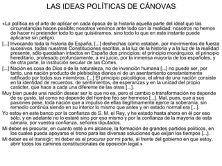 LAS IDEAS POLÍTICAS DE CÁNOVAS
«La política es el arte de aplicar en cada época de la historia aquella parte del ideal que las
circunstancias hacen posible; nosotros venimos ante todo con la realidad; nosotros no hemos
de hacer ni pretender todo lo que quisiéramos, sino todo lo que en este instante puede
aplicarse sin peligro.
[...] Invocando toda la historia de España, [...] deshechas como estaban, por movimientos de fuerza
sucesivos, todas nuestras Constituciones escritas, a la luz de la historia y a la luz de la realidad
presente, sólo quedaban intactos en España dos principios: el principio monárquico, el principio
hereditario, profesado profundamente, a mi juicio, por la inmensa mayoría de los españoles, y
de otra parte, la institución secular de las Cortes.
[...] Nación es cosa de Dios o de la naturaleza, no de invención humana [...] no puede ser, por
tanto, una nación producto de plebiscitos diarios ni de un asentamiento constantemente
ratificado por todos sus miembros. [...] El principio psicológico, el alma de una nación consiste
en la identidad de recuerdos, de sentimientos, de esperanzas y en la unidad del propio
carácter, que hace a cada una diferente de las otras [...].
Muy bien puede una nación desear ser lo que no es, pero el cambio o transformación no depende
de su gusto, tal como no depende del hombre feo ser hermoso [...]. Mal, pues, que a sus
pasiones pese, toda nación que a impulso de ellas ilegítimamente ejerce la soberanía, sin
remedio continúa siendo en su interior lo mismo que antes y en estado normal era [...].
Yo estoy en este banco por la confianza de S. M. el Rey, y he estado hasta ahora en él por eso
sólo, y en adelante no lo estaré sino por eso mismo y por la confianza de la mayoría de esta
cámara, por vuestra confianza, señores diputados.
Mi deber es procurar, en cuanto esté a mi alcance, la formación de grandes partidos políticos, en
los cuales pueda apoyarse el trono para las diversas soluciones que exijan los tiempos [...].
Mi deber es el transigir; mi deber es el procurar por mi parte, al frente del gobierno en que estoy,
abrir todos los caminos constitucionales de oposición legal.»
 