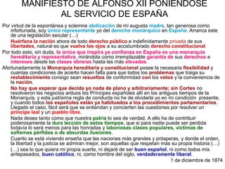 MANIFIESTO DE ALFONSO XII PONIÉNDOSE
AL SERVICIO DE ESPAÑA
Por virtud de la espontánea y solemne abdicación de mi augusta madre, tan generosa como
infortunada, soy único representante yo del derecho monárquico en España. Arranca este
de una legislación secular (…)
Huérfana la nación ahora de todo derecho público e indefinidamente privada de sus
libertades, natural es que vuelva los ojos a su acostumbrado derecho constitucional
Por todo esto, sin duda, lo único que inspira ya confianza en España es una monarquía
hereditaria y representativa, mirándola como irremplazable garantía de sus derechos e
intereses desde las clases obreras hasta las más elevadas.
Afortunadamente la Monarquía hereditaria y constitucional posee la necesaria flexibilidad y
cuantas condiciones de acierto hacen falta para que todos los problemas que traiga su
restablecimiento consigo sean resueltos de conformidad con los votos y la conveniencia de
la nación.
No hay que esperar que decida yo nada de plano y arbitrariamente; sin Cortes no
resolvieron los negocios arduos los Príncipes españoles allí en los antiguos tiempos de la
Monarquía, y esta justísima regla de conducta no he de olvidarla yo en mi condición presente,
y cuando todos los españoles están ya habituados a los procedimientos parlamentarios.
Llegado el caso, fácil será que se entiendan y concierten las cuestiones por resolver un
príncipe leal y un pueblo libre.
Nada deseo tanto como que nuestra patria lo sea de verdad. A ello ha de contribuir
poderosamente la dura lección de estos tiempos, que si para nadie puede ser perdida
todavía lo será menos para las honradas y laboriosas clases populares, víctimas de
sofismas pérfidos o de absurdas ilusiones.
Cuanto se está viviendo enseña que las naciones más grandes y prósperas, y donde el orden,
la libertad y la justicia se admiran mejor, son aquellas que respetan más su propia historia (…)
(…) sea lo que quiera mi propia suerte, ni dejaré de ser buen español, ni como todos mis
antepasados, buen católico, ni, como hombre del siglo, verdaderamente liberal.
1 de diciembre de 1874
 