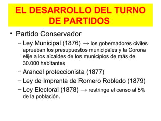 EL DESARROLLO DEL TURNO
DE PARTIDOS
• Partido Conservador
– Ley Municipal (1876) → los gobernadores civiles
aprueban los presupuestos municipales y la Corona
elije a los alcaldes de los municipios de más de
30.000 habitantes
– Arancel proteccionista (1877)
– Ley de Imprenta de Romero Robledo (1879)
– Ley Electoral (1878) → restringe el censo al 5%
de la población.
 