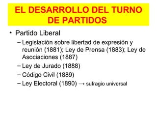 EL DESARROLLO DEL TURNO
DE PARTIDOS
• Partido Liberal
– Legislación sobre libertad de expresión y
reunión (1881); Ley de Prensa (1883); Ley de
Asociaciones (1887)
– Ley de Jurado (1888)
– Código Civil (1889)
– Ley Electoral (1890) → sufragio universal
 