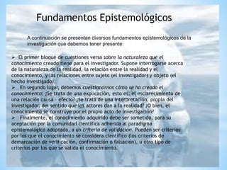 A continuación se presentan diversos fundamentos epistemológicos de la
investigación que debemos tener presente:
Fundamentos Epistemológicos
 El primer bloque de cuestiones versa sobre la naturaleza que el
conocimiento creado tiene para el investigador. Supone interrogarse acerca
de la naturaleza de la realidad, la relación entre la realidad y el
conocimiento, y las relaciones entre sujeto (el investigador) y objeto (el
hecho investigado).
 En segundo lugar, debemos cuestionarnos cómo se ha creado el
conocimiento: ¿Se trata de una explicación, esto es, el esclarecimiento de
una relación causa – efecto? ¿Se trata de una interpretación, propia del
investigador, del sentido que los actores dan a la realidad? ¿O bien, el
conocimiento se construye por el propio acto de investigación?
 Finalmente, el conocimiento adquirido debe ser sometido, para su
aceptación por la comunidad científica adherida al paradigma
epistemológico adoptado, a un criterio de validación. Pueden ser criterios
por los que el conocimiento se considera científico (los criterios de
demarcación de verificación, confirmación o falsación), u otro tipo de
criterios por los que se valida el conocimiento.
 