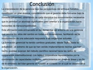 Conclusión
La interpretación de la gerencia bajo las perspectivas del enfoque holístico,
constituyen un gran avance, considerando que el gerente debe formarse bajo la
transdisciplinaridad, obteniendo de cada disciplina los conocimientos necesarios
que le permitan un abordaje significativo para orientar a la organización hacia
horizontes de transcompetitividad.
Esta afirmación esta enmarcada en las demandas del entorno de una gerencia
que asuma los retos del cambio en todas sus dimensiones, facilitando así la
incorporación de una adecuada respuesta a las exigencias actuales.
La formación gerencial ha tenido cambios graduales, desde Taylor hasta la
actualidad , al extremo de que se han venido implementando teorías que han
hecho posibles avanzar del método científico racional hacia las redes de
cooperación interinstitucional. Los tejidos corporativos representados por la
combinación de capacidades múltiples, conocimientos en diversas áreas y en fin
de la simbiosis del líder-gerente en función al contexto en el cual se desenvuelva
la organización.
 