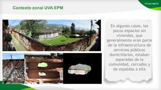 En algunos casos, los
pocos espacios sin
viviendas, que
generalmente eran parte
de la infraestructura de
servicios públicos
domiciliarios, estaban
separados de la
comunidad, cercados y
de espaldas a ella
Contexto zonal UVA EPM
 