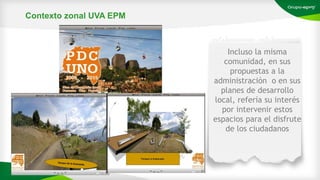Incluso la misma
comunidad, en sus
propuestas a la
administración o en sus
planes de desarrollo
local, refería su interés
por intervenir estos
espacios para el disfrute
de los ciudadanos
Contexto zonal UVA EPM
 