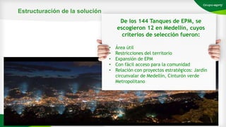 Estructuración de la solución
Escribe tu
texto aquí
De los 144 Tanques de EPM, se
escogieron 12 en Medellín, cuyos
criterios de selección fueron:
• Área útil
• Restricciones del territorio
• Expansión de EPM
• Con fácil acceso para la comunidad
• Relación con proyectos estratégicos: Jardín
circunvalar de Medellín, Cinturón verde
Metropolitano
 