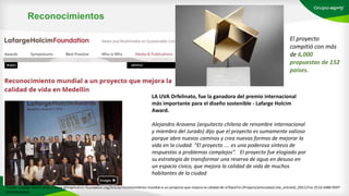 Reconocimientos
El proyecto
compitió con más
de 6,000
propuestas de 152
países.
LA UVA Orfelinato, fue la ganadora del premio internacional
más importante para el diseño sostenible - Lafarge Holcim
Award.
Alejandro Aravena (arquitecto chileno de renombre internacional
y miembro del Jurado) dijo que el proyecto es sumamente valioso
porque abre nuevos caminos y crea nuevas formas de mejorar la
vida en la ciudad. “El proyecto …. es una poderosa síntesis de
respuestas a problemas complejos”. El proyecto fue elogiado por
su estrategia de transformar una reserva de agua en desuso en
un espacio cívico, que mejora la calidad de vida de muchos
habitantes de la ciudad
Fuente: Lafarge Holcim (http://www.lafargeholcim-foundation.org/Article/reconocimiento-mundial-a-un-proyecto-que-mejora-la-calidad-de-vi?backTo=/Projects/articulated-site_articleId_205127ce-251d-4488-9097-
065399e3d8ad
 