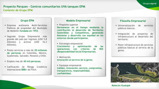 Proyecto Parques – Centros comunitarios UVA tanques EPM
Contexto de Grupo EPM
 Empresa autónoma Multi-Servicios
Públicos de propiedad del Municipio
de Medellín fundada en 1955.
 Segundo Grupo Empresarial más
grande del país por ingresos (USD 5.8
billones) y activos (USD 16.2
billones).
 Presta servicios a más de 20 millones
de personas en Colombia, México,
Guatemala, Salvador, Panamá y Chile.
 Emplea mas de 40 mil personas.
 Calificación de Riesgo Crediticio
internacional BBB+ de Fitch.
Grupo EPM
 Propósito superior
Permanecer en el tiempo mediante la
contribución al desarrollo de Territorios
Sostenibles y Competitivos, generando
bienestar y desarrollo con equidad en los
entornos donde participamos.
 Estrategia empresarial
Crecimiento y optimización de las
operaciones con criterios de RSE
(Responsabilidad Social Empresarial).
 Motivación
Innovación al servicio de la gente.
 Equipaje empresarial
Calidez, innovación, servicio, compromiso,
transparencia, responsabilidad,
confiabilidad.
Modelo Empresarial Filosofía Empresarial
 Universalización de servicios
públicos básicos.
 Integración de proyectos de
infraestructura al desarrollo del
territorio.
 Poner infraestructura de servicios
públicos básicos al servicio de la
gente.
Malecón Guatapé
 