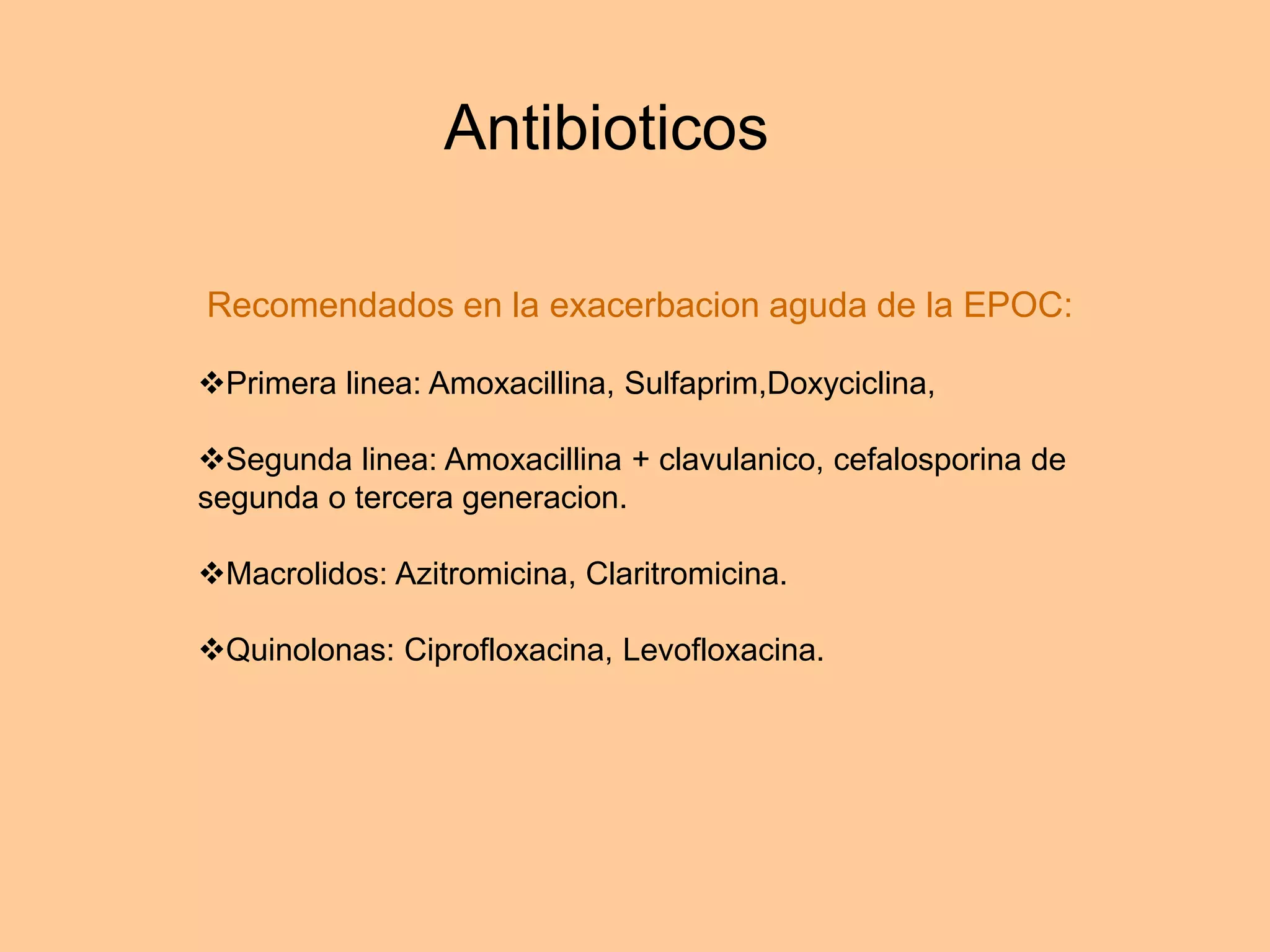 Antibioticos
Recomendados en la exacerbacion aguda de la EPOC:
Primera linea: Amoxacillina, Sulfaprim,Doxyciclina,
Segunda linea: Amoxacillina + clavulanico, cefalosporina de
segunda o tercera generacion.
Macrolidos: Azitromicina, Claritromicina.
Quinolonas: Ciprofloxacina, Levofloxacina.
 