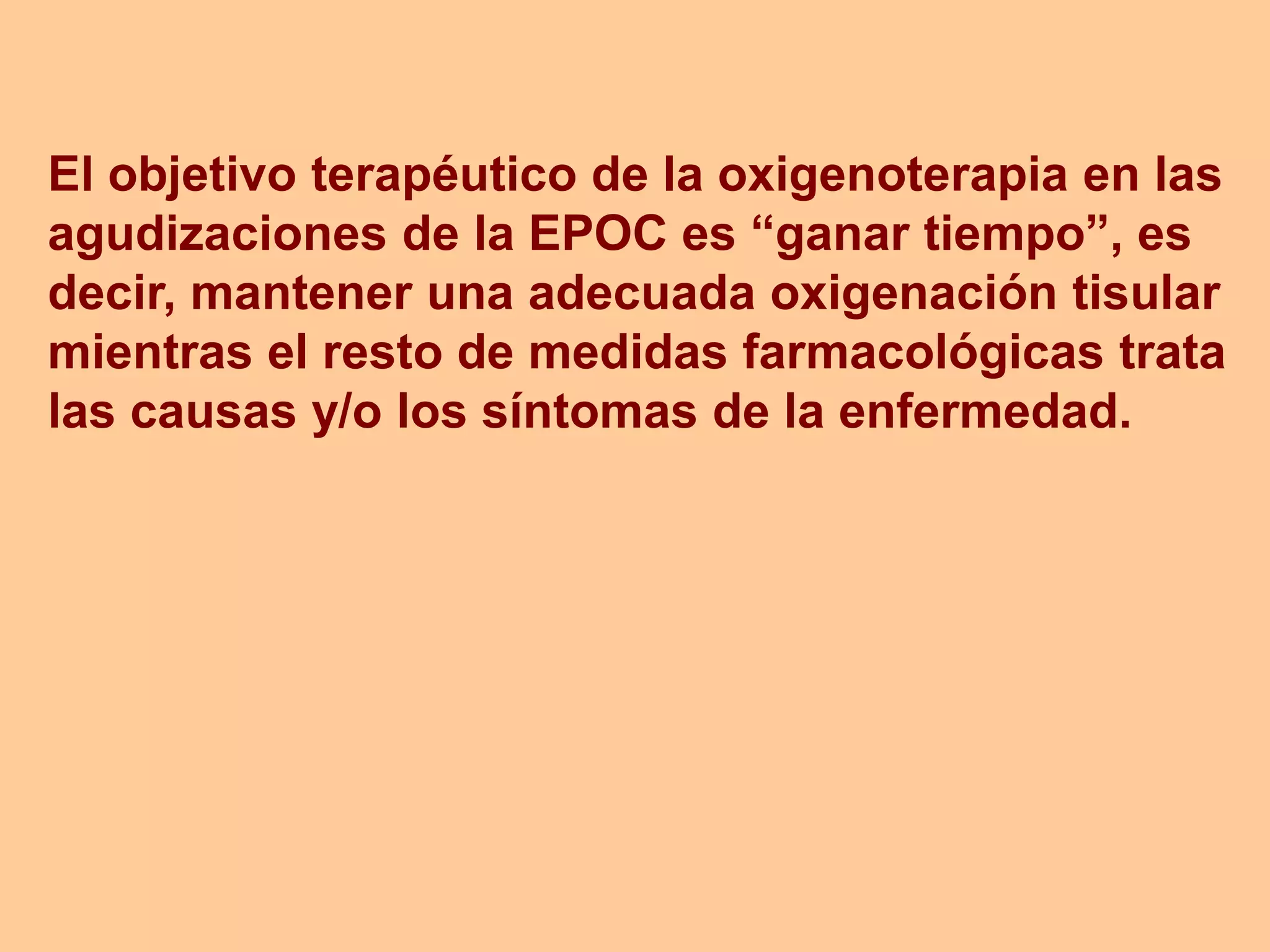 El objetivo terapéutico de la oxigenoterapia en las
agudizaciones de la EPOC es “ganar tiempo”, es
decir, mantener una adecuada oxigenación tisular
mientras el resto de medidas farmacológicas trata
las causas y/o los síntomas de la enfermedad.
 