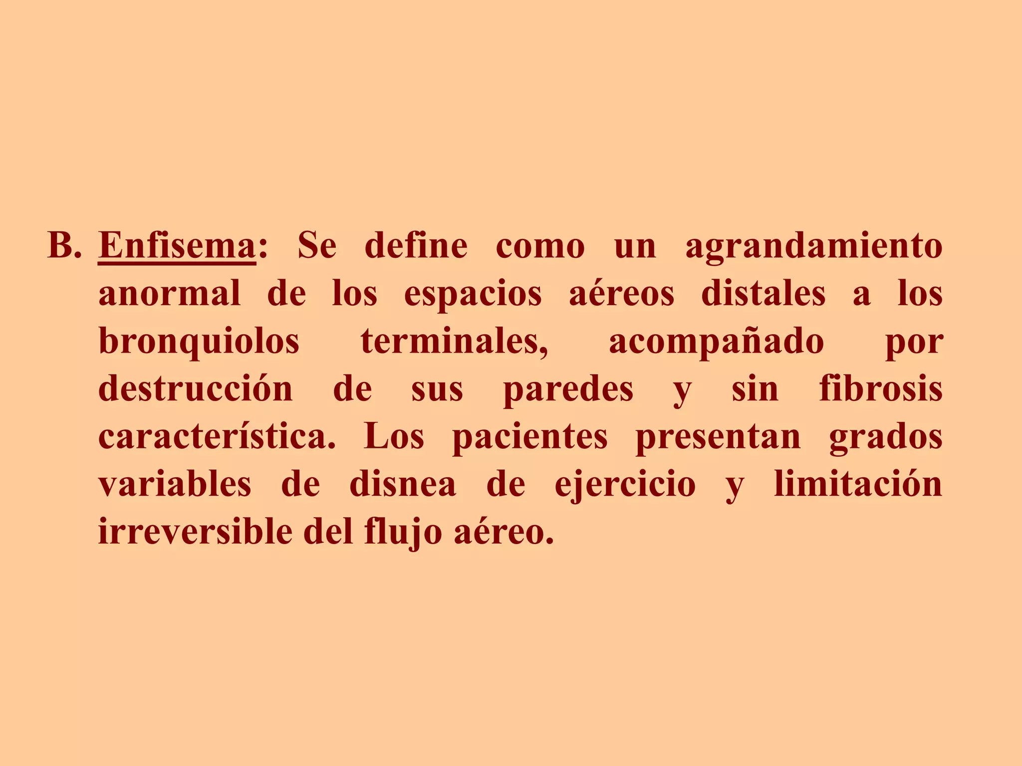 B. Enfisema: Se define como un agrandamiento
anormal de los espacios aéreos distales a los
bronquiolos terminales, acompañado por
destrucción de sus paredes y sin fibrosis
característica. Los pacientes presentan grados
variables de disnea de ejercicio y limitación
irreversible del flujo aéreo.
 