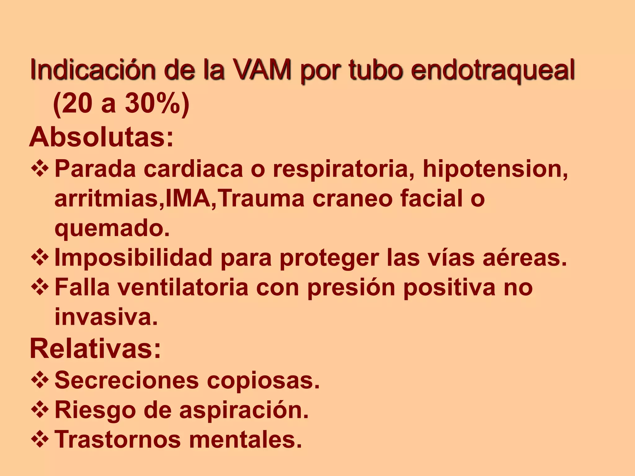 Indicación de la VAM por tubo endotraqueal
(20 a 30%)
Absolutas:
Parada cardiaca o respiratoria, hipotension,
arritmias,IMA,Trauma craneo facial o
quemado.
Imposibilidad para proteger las vías aéreas.
Falla ventilatoria con presión positiva no
invasiva.
Relativas:
Secreciones copiosas.
Riesgo de aspiración.
Trastornos mentales.
 
