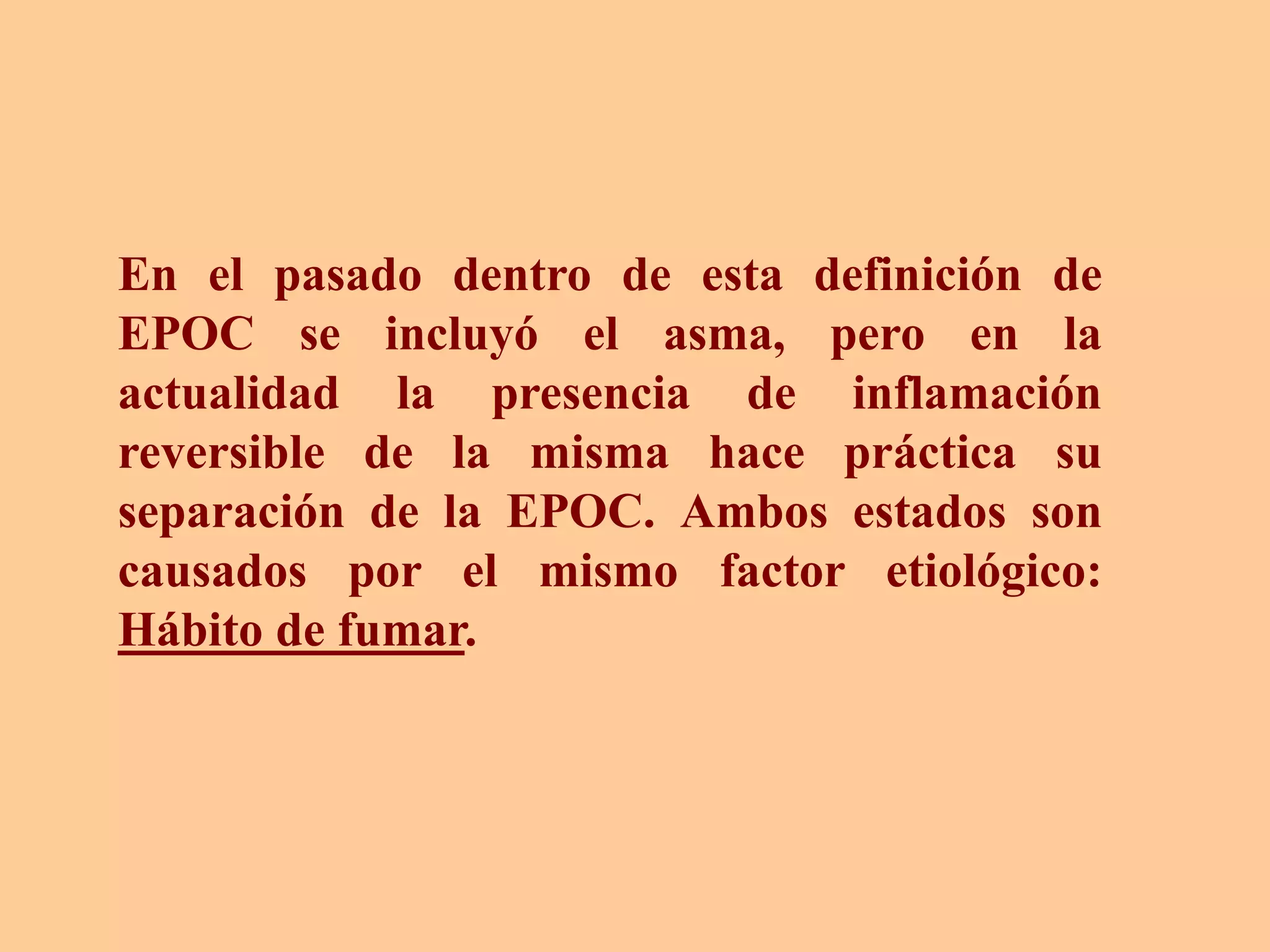 En el pasado dentro de esta definición de
EPOC se incluyó el asma, pero en la
actualidad la presencia de inflamación
reversible de la misma hace práctica su
separación de la EPOC. Ambos estados son
causados por el mismo factor etiológico:
Hábito de fumar.
 