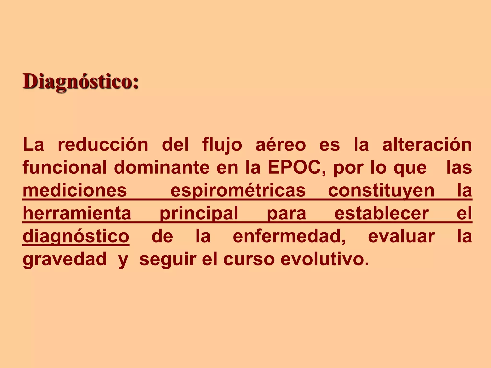 Diagnóstico:
La reducción del flujo aéreo es la alteración
funcional dominante en la EPOC, por lo que las
mediciones espirométricas constituyen la
herramienta principal para establecer el
diagnóstico de la enfermedad, evaluar la
gravedad y seguir el curso evolutivo.
 
