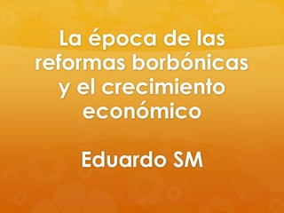 La época de las
reformas borbónicas
y el crecimiento
económico
Eduardo SM

 
