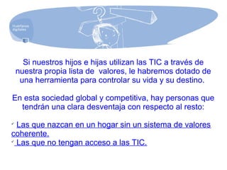 Si nuestros hijos e hijas utilizan las TIC a través de
nuestra propia lista de valores, le habremos dotado de
una herramienta para controlar su vida y su destino.
En esta sociedad global y competitiva, hay personas que
tendrán una clara desventaja con respecto al resto:

Las que nazcan en un hogar sin un sistema de valores
coherente.

Las que no tengan acceso a las TIC.
 
