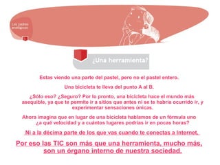 Estas viendo una parte del pastel, pero no el pastel entero.
Una bicicleta te lleva del punto A al B.
¿Sólo eso? ¿Seguro? Por lo pronto, una bicicleta hace el mundo más
asequible, ya que te permite ir a sitios que antes ni se te habría ocurrido ir, y
experimentar sensaciones únicas.
Ahora imagina que en lugar de una bicicleta hablamos de un fórmula uno
¿a qué velocidad y a cuántos lugares podrías ir en pocas horas?
Ni a la décima parte de los que vas cuando te conectas a Internet.
Por eso las TIC son más que una herramienta, mucho más,
son un órgano interno de nuestra sociedad.
 