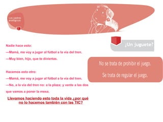 Nadie hace esto:
—Mamá, me voy a jugar al fútbol a la vía del tren.
—Muy bien, hijo, que te diviertas.
Hacemos esto otro:
—Mamá, me voy a jugar al fútbol a la vía del tren.
—No, a la vía del tren no: a la plaza; y vente a las dos
que vamos a poner la mesa.
Llevamos haciendo esto toda la vida ¿por qué
no lo hacemos también con las TIC?
 