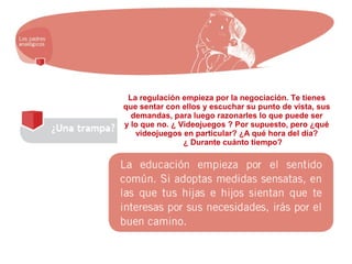 La regulación empieza por la negociación. Te tienes
que sentar con ellos y escuchar su punto de vista, sus
demandas, para luego razonarles lo que puede ser
y lo que no. ¿ Videojuegos ? Por supuesto, pero ¿qué
videojuegos en particular? ¿A qué hora del día?
¿ Durante cuánto tiempo?
 