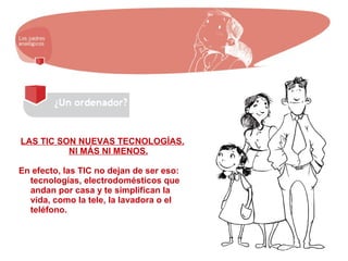 LAS TIC SON NUEVAS TECNOLOGÍAS.
NI MÁS NI MENOS.
En efecto, las TIC no dejan de ser eso:
tecnologías, electrodomésticos que
andan por casa y te simplifican la
vida, como la tele, la lavadora o el
teléfono.
 