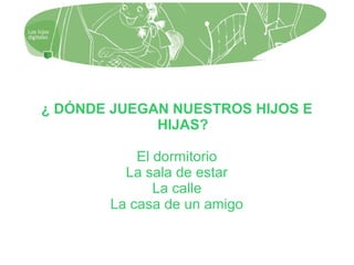 ¿ DÓNDE JUEGAN NUESTROS HIJOS E
HIJAS?
El dormitorio
La sala de estar
La calle
La casa de un amigo
 