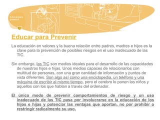 Educar para Prevenir
La educación en valores y la buena relación entre padres, madres e hijos es la
clave para la prevención de posibles riesgos en el uso inadecuado de las
TIC.
Sin embargo, las TIC son medios ideales para el desarrollo de las capacidades
de nuestros hijos e hijas. Unos medios capaces de relacionarlos con
multitud de personas, con una gran cantidad de información y puntos de
vista diferentes. Son algo así como una enciclopedia, un teléfono y una
máquina de escribir al mismo tiempo, pero el cerebro lo ponen los niños y
aquellos con los que hablan a través del ordenador.
El único modo de prevenir comportamientos de riesgo y un uso
inadecuado de las TIC pasa por involucrarse en la educación de los
hijos e hijas y potenciar las ventajas que aportan, no por prohibir o
restringir radicalmente su uso.
 