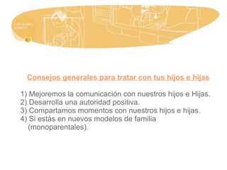 Consejos generales para tratar con tus hijos e hijas
1) Mejoremos la comunicación con nuestros hijos e Hijas.
2) Desarrolla una autoridad positiva.
3) Compartamos momentos con nuestros hijos e hijas.
4) Si estás en nuevos modelos de familia
(monoparentales).
 