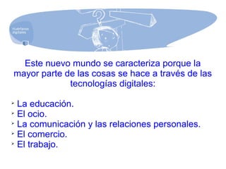 Este nuevo mundo se caracteriza porque la
mayor parte de las cosas se hace a través de las
tecnologías digitales:

La educación.

El ocio.

La comunicación y las relaciones personales.

El comercio.

El trabajo.
 