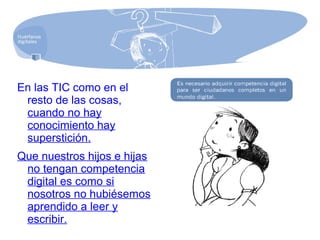 En las TIC como en el
resto de las cosas,
cuando no hay
conocimiento hay
superstición.
Que nuestros hijos e hijas
no tengan competencia
digital es como si
nosotros no hubiésemos
aprendido a leer y
escribir.
 