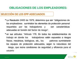 A L B E R T E I N S T E I N
OBLIGACIONES DE LOS EMPLEADORES:
SELECCIÓN DE LOS EPP ADECUADOS
• La Resolución 2400 de 1979, determina que son “obligaciones de
los empleadores suministrar los elementos de protección personal
requeridos por los trabajadores y con características
adecuadas en función del factor de riesgo”.
• en sus artículos: “Artículo 176. En todos los establecimientos de
trabajo en donde los trabajadores estén expuestos a riesgos
físicos, mecánicos, biológicos, etc., los patronos suministrarán
los equipos de protección adecuados, según la naturaleza del
riesgo, que reúna condiciones de seguridad y eficiencia para el
usuario
 