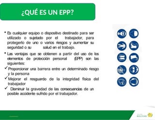 A L B E R T E I N S T E I N
¿QUÉ ES UN EPP?
• Es cualquier equipo o dispositivo destinado para ser
utilizado o sujetado por el trabajador, para
protegerlo de uno o varios riesgos y aumentar su
seguridad o su salud en el trabajo.
• Las ventajas que se obtienen a partir del uso de los
elementos de protección personal (EPP) son las
siguientes:
Proporcionar una barrera entre un determinado riesgo
y la persona
Mejorar el resguardo de la integridad física del
trabajador
 Disminuir la gravedad de las consecuencias de un
posible accidente sufrido por el trabajador.
 