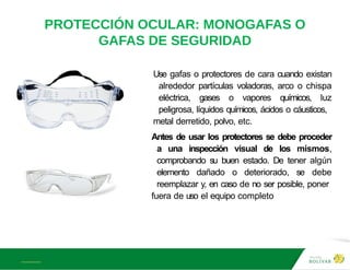 A L B E R T E I N S T E I N
PROTECCIÓN OCULAR: MONOGAFAS O
GAFAS DE SEGURIDAD
Use gafas o protectores de cara cuando existan
alrededor partículas voladoras, arco o chispa
eléctrica, gases o vapores químicos, luz
peligrosa, líquidos químicos, ácidos o cáusticos,
metal derretido, polvo, etc.
Antes de usar los protectores se debe proceder
a una inspección visual de los mismos,
comprobando su buen estado. De tener algún
elemento dañado o deteriorado, se debe
reemplazar y, en caso de no ser posible, poner
fuera de uso el equipo completo
 