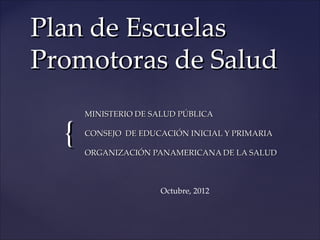 Plan de Escuelas
Promotoras de Salud
      MINISTERIO DE SALUD PÚBLICA


  {   CONSEJO DE EDUCACIÓN INICIAL Y PRIMARIA

      ORGANIZACIÓN PANAMERICANA DE LA SALUD



                     Octubre, 2012
 