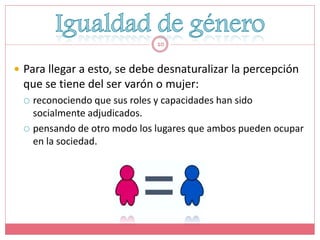10


 Para llegar a esto, se debe desnaturalizar la percepción
 que se tiene del ser varón o mujer:
  reconociendo que sus roles y capacidades han sido
   socialmente adjudicados.
  pensando de otro modo los lugares que ambos pueden ocupar
   en la sociedad.
 